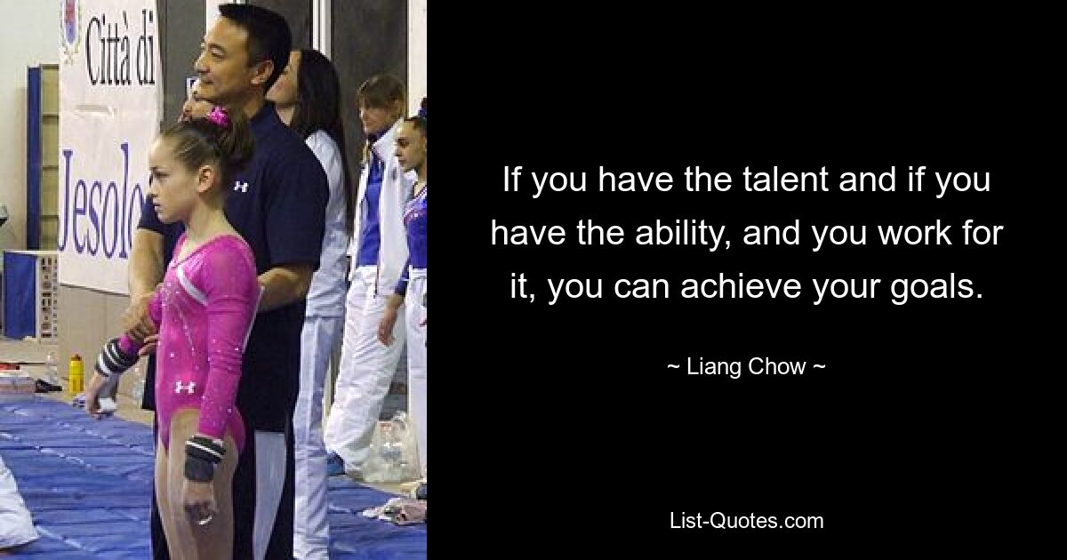 If you have the talent and if you have the ability, and you work for it, you can achieve your goals. — © Liang Chow