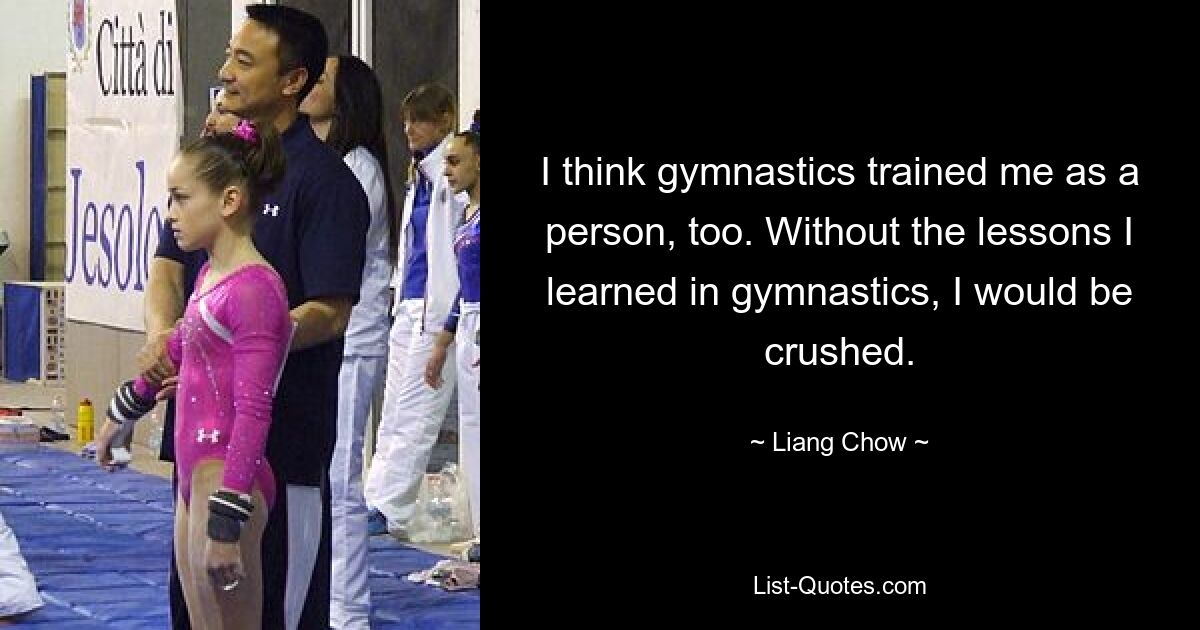 I think gymnastics trained me as a person, too. Without the lessons I learned in gymnastics, I would be crushed. — © Liang Chow