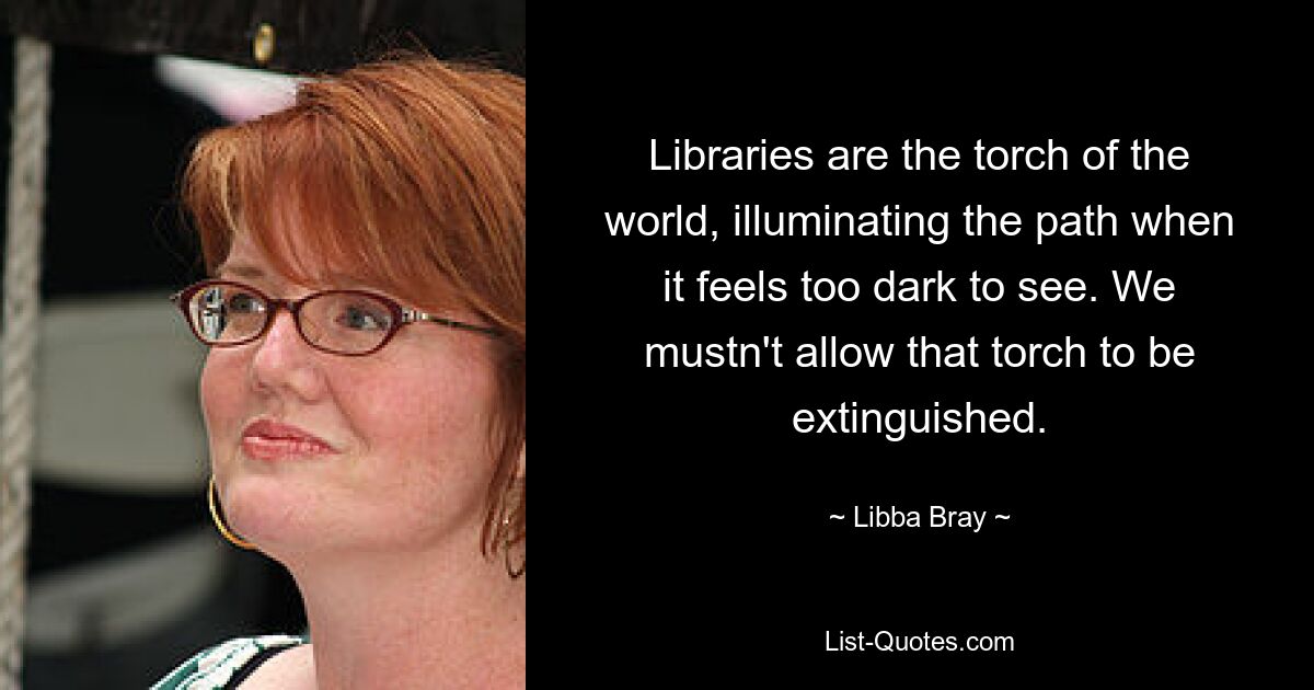 Libraries are the torch of the world, illuminating the path when it feels too dark to see. We mustn't allow that torch to be extinguished. — © Libba Bray