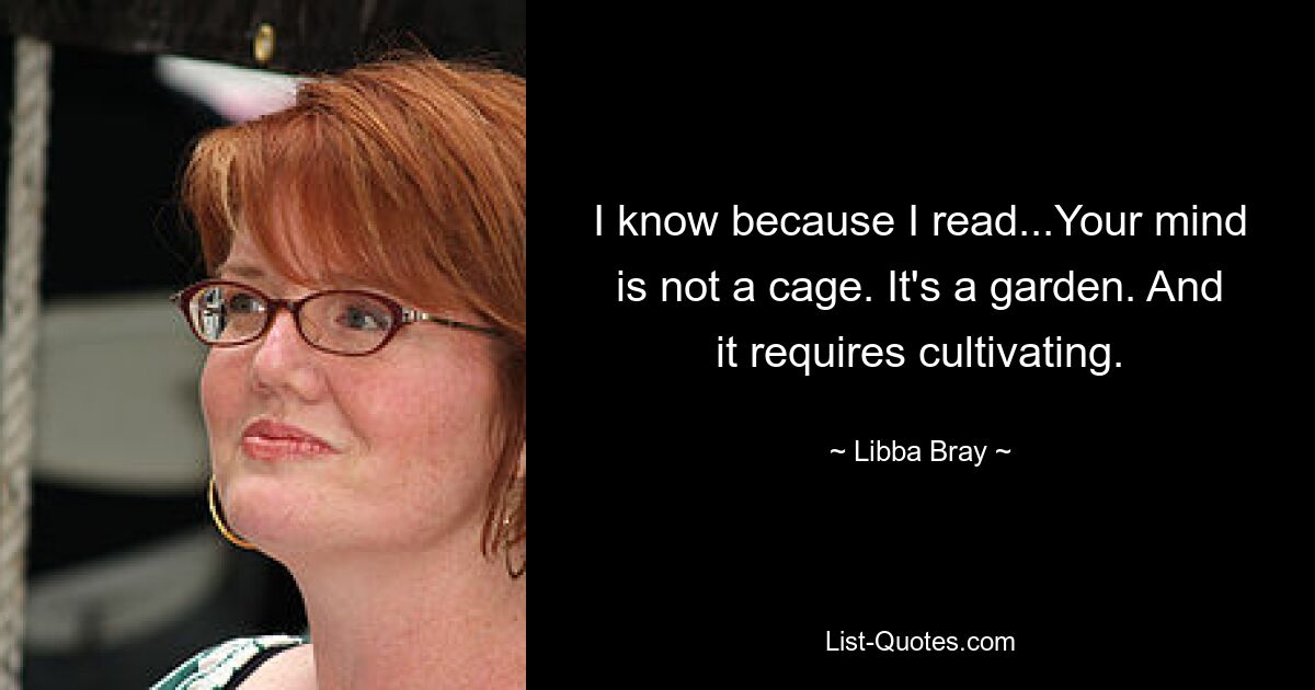 I know because I read...Your mind is not a cage. It's a garden. And it requires cultivating. — © Libba Bray