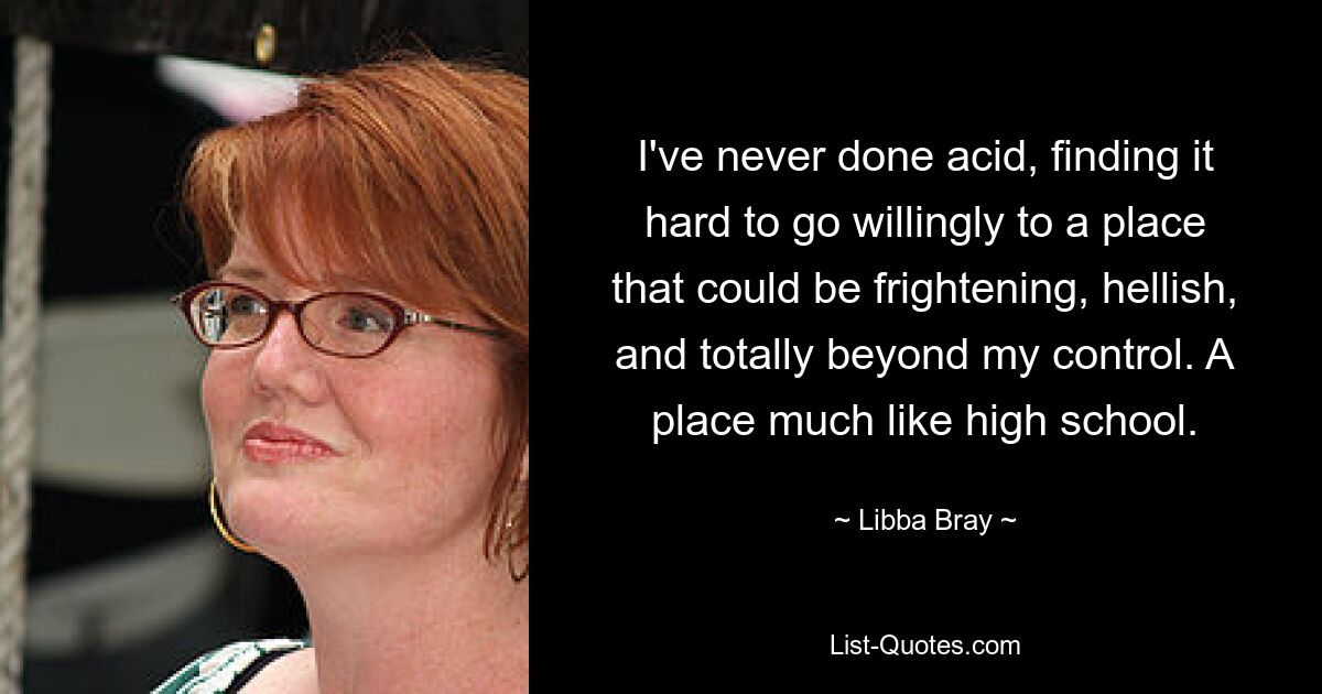 I've never done acid, finding it hard to go willingly to a place that could be frightening, hellish, and totally beyond my control. A place much like high school. — © Libba Bray