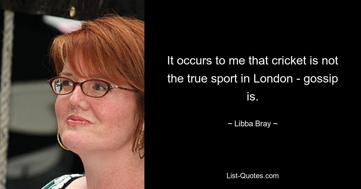 It occurs to me that cricket is not the true sport in London - gossip is. — © Libba Bray