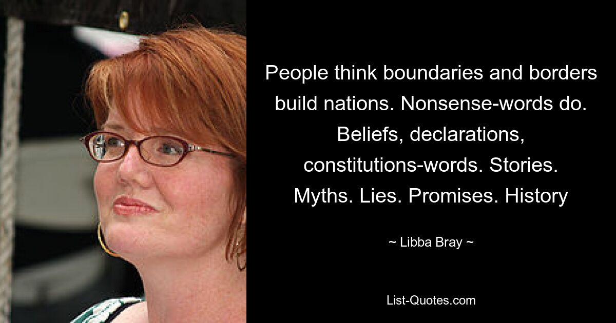 People think boundaries and borders build nations. Nonsense-words do. Beliefs, declarations, constitutions-words. Stories. Myths. Lies. Promises. History — © Libba Bray