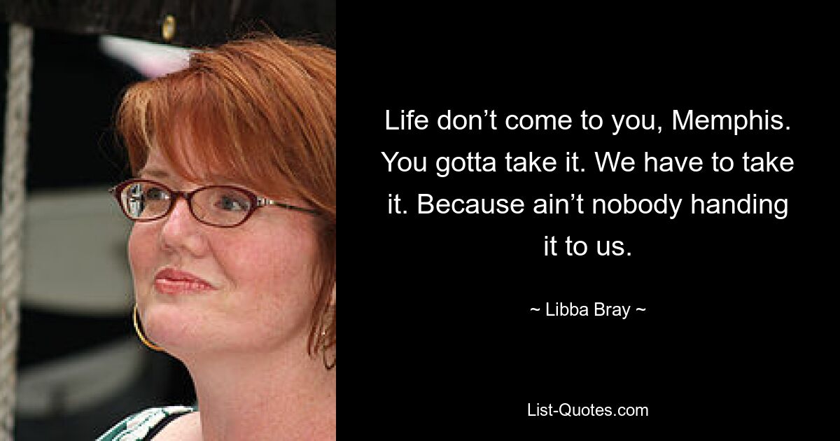 Life don’t come to you, Memphis. You gotta take it. We have to take it. Because ain’t nobody handing it to us. — © Libba Bray