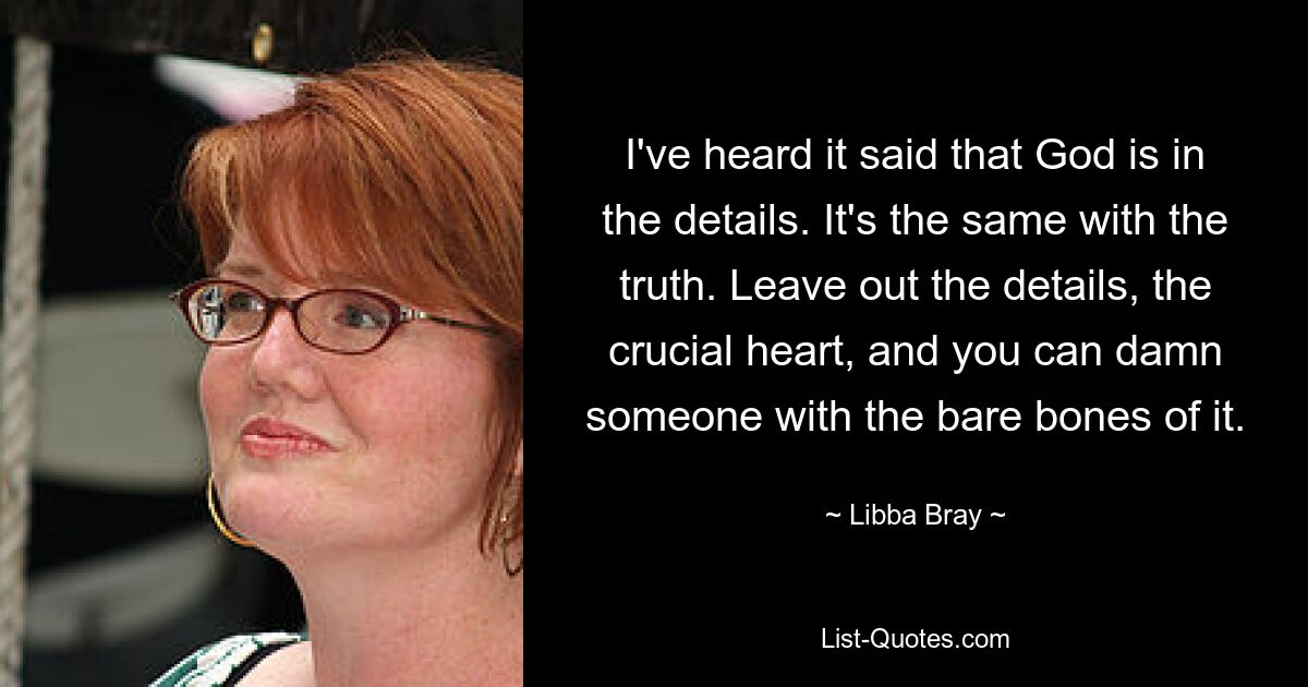 I've heard it said that God is in the details. It's the same with the truth. Leave out the details, the crucial heart, and you can damn someone with the bare bones of it. — © Libba Bray