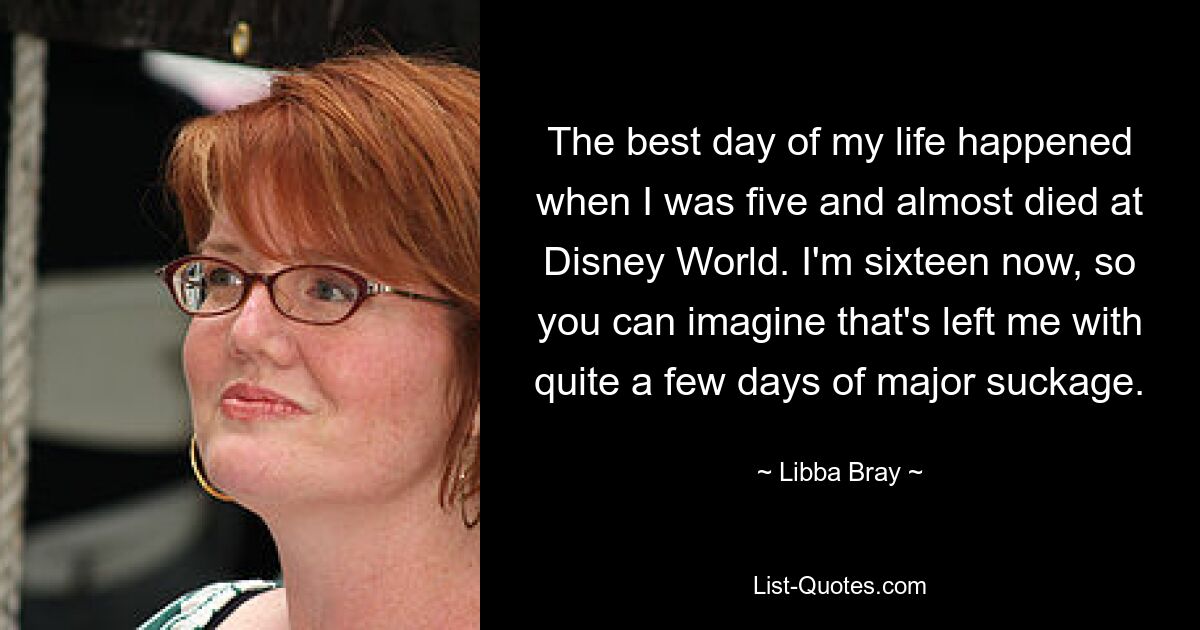 The best day of my life happened when I was five and almost died at Disney World. I'm sixteen now, so you can imagine that's left me with quite a few days of major suckage. — © Libba Bray