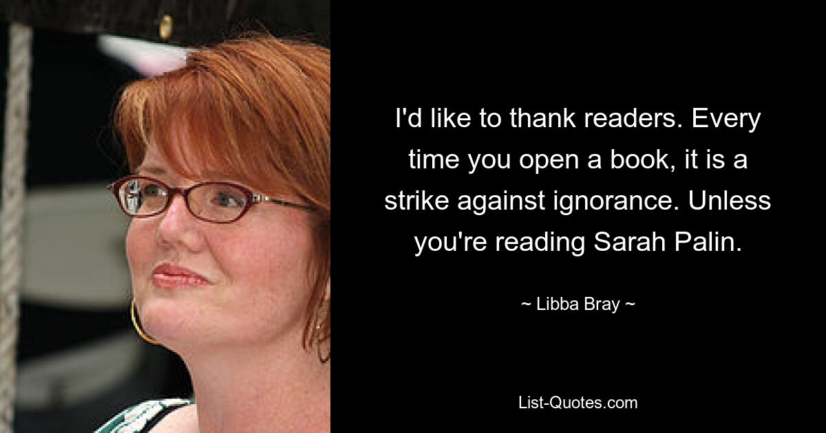 I'd like to thank readers. Every time you open a book, it is a strike against ignorance. Unless you're reading Sarah Palin. — © Libba Bray