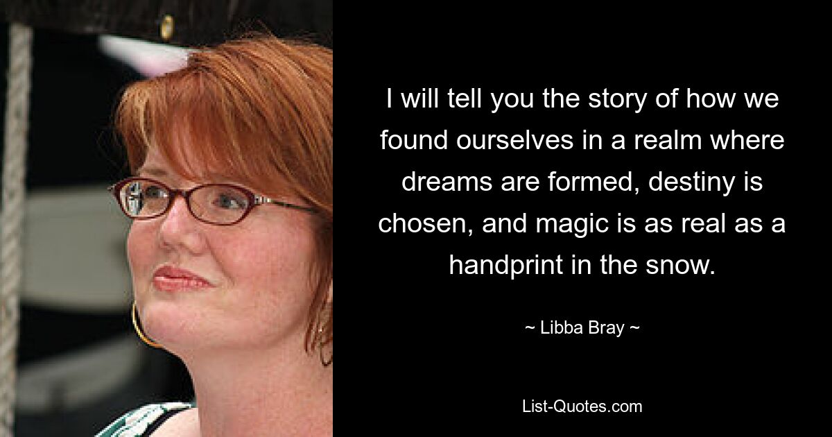 I will tell you the story of how we found ourselves in a realm where dreams are formed, destiny is chosen, and magic is as real as a handprint in the snow. — © Libba Bray