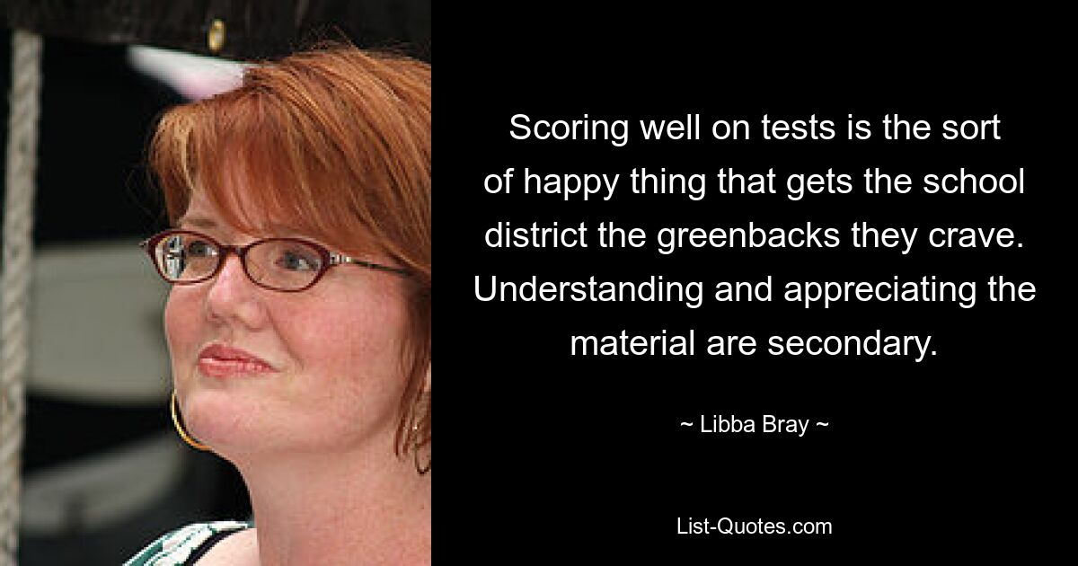 Scoring well on tests is the sort of happy thing that gets the school district the greenbacks they crave. Understanding and appreciating the material are secondary. — © Libba Bray