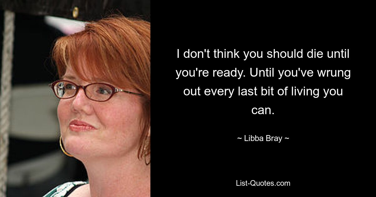 I don't think you should die until you're ready. Until you've wrung out every last bit of living you can. — © Libba Bray