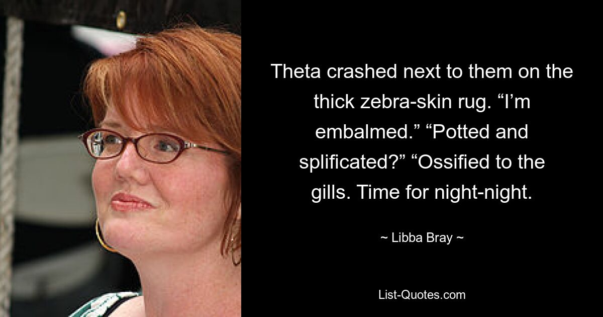 Theta crashed next to them on the thick zebra-skin rug. “I’m embalmed.” “Potted and splificated?” “Ossified to the gills. Time for night-night. — © Libba Bray