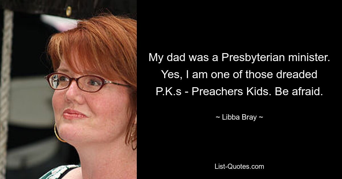 My dad was a Presbyterian minister. Yes, I am one of those dreaded P.K.s - Preachers Kids. Be afraid. — © Libba Bray