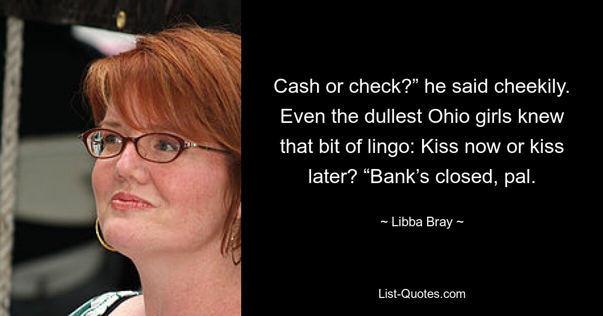 Cash or check?” he said cheekily. Even the dullest Ohio girls knew that bit of lingo: Kiss now or kiss later? “Bank’s closed, pal. — © Libba Bray