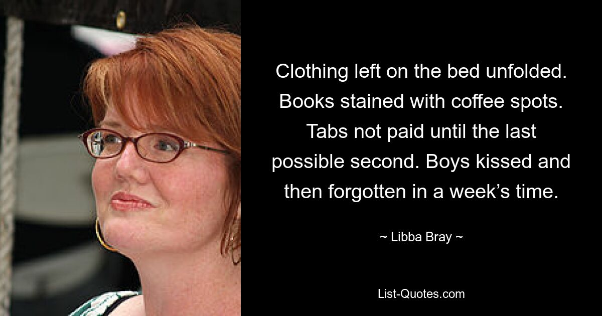 Clothing left on the bed unfolded. Books stained with coffee spots. Tabs not paid until the last possible second. Boys kissed and then forgotten in a week’s time. — © Libba Bray