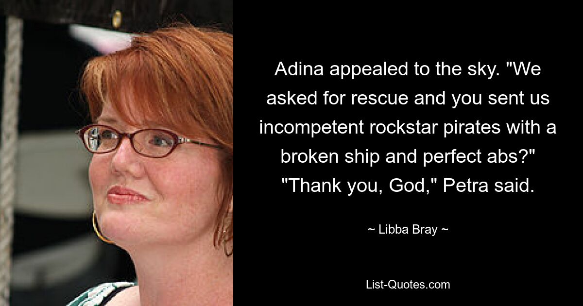 Adina appealed to the sky. "We asked for rescue and you sent us incompetent rockstar pirates with a broken ship and perfect abs?" "Thank you, God," Petra said. — © Libba Bray