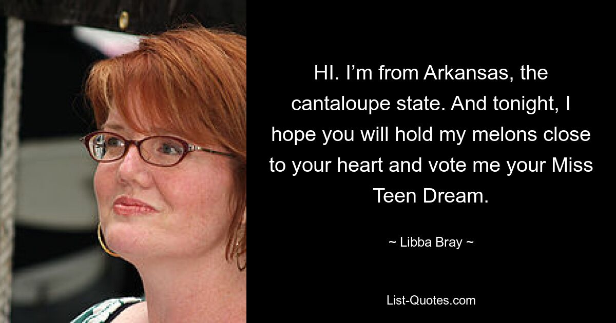 HI. I’m from Arkansas, the cantaloupe state. And tonight, I hope you will hold my melons close to your heart and vote me your Miss Teen Dream. — © Libba Bray