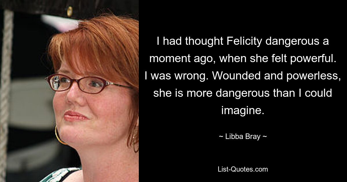 I had thought Felicity dangerous a moment ago, when she felt powerful. I was wrong. Wounded and powerless, she is more dangerous than I could imagine. — © Libba Bray