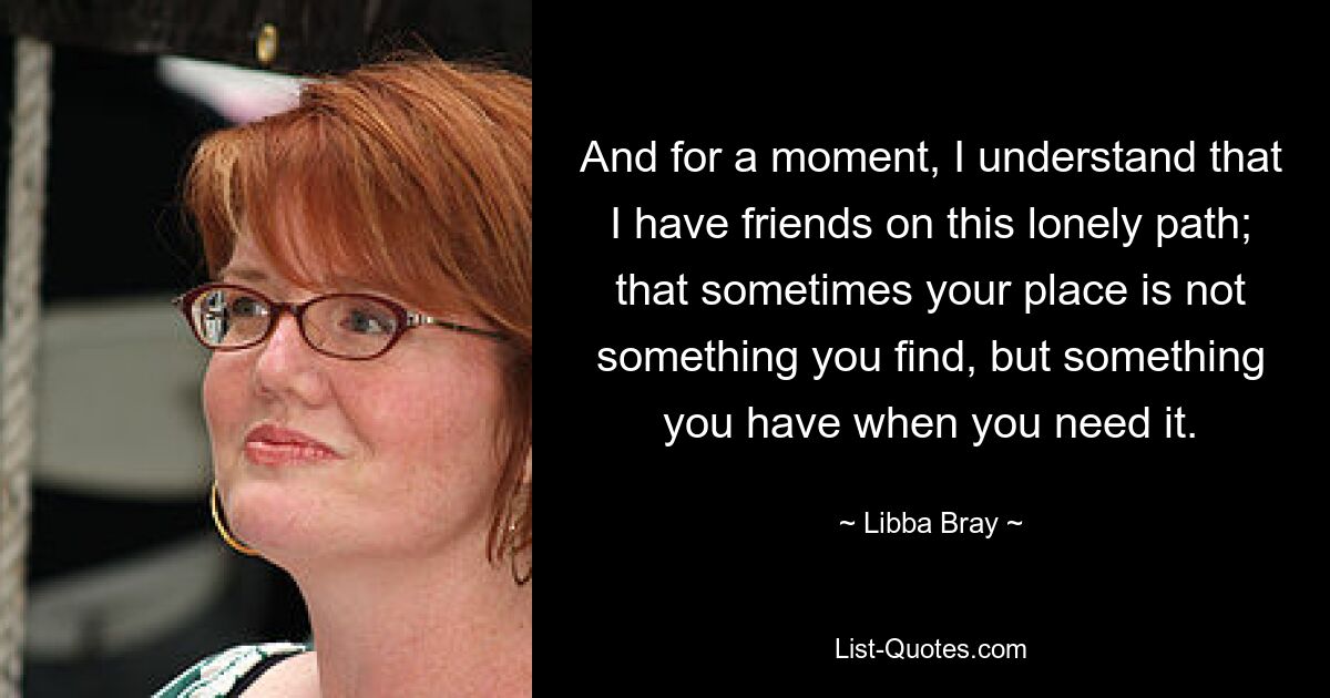 And for a moment, I understand that I have friends on this lonely path; that sometimes your place is not something you find, but something you have when you need it. — © Libba Bray