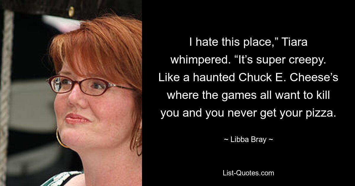 I hate this place,” Tiara whimpered. “It’s super creepy. Like a haunted Chuck E. Cheese’s where the games all want to kill you and you never get your pizza. — © Libba Bray