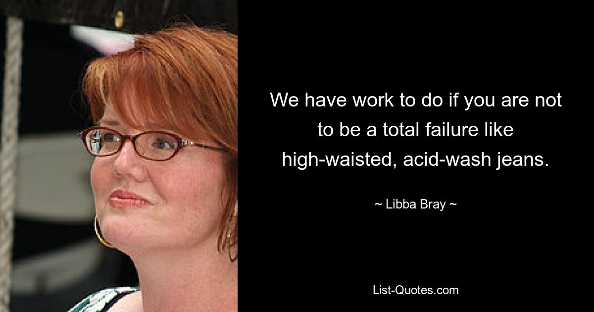 We have work to do if you are not to be a total failure like high-waisted, acid-wash jeans. — © Libba Bray