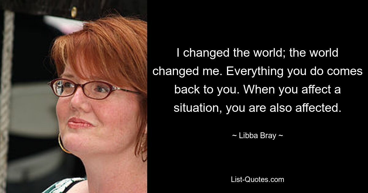 I changed the world; the world changed me. Everything you do comes back to you. When you affect a situation, you are also affected. — © Libba Bray