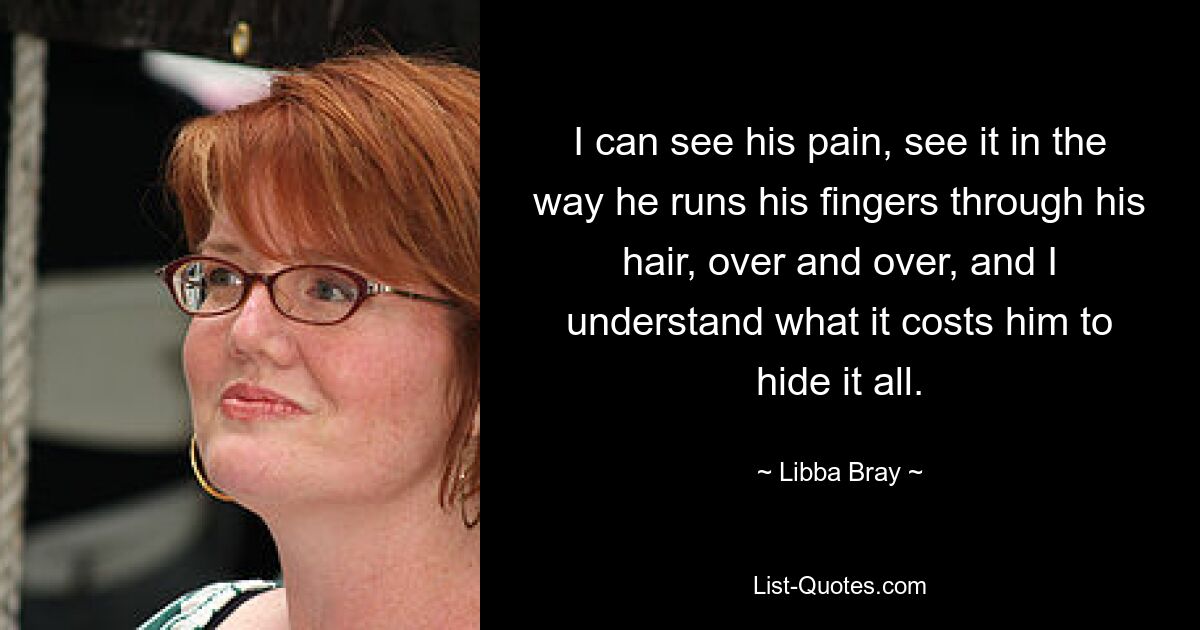 I can see his pain, see it in the way he runs his fingers through his hair, over and over, and I understand what it costs him to hide it all. — © Libba Bray