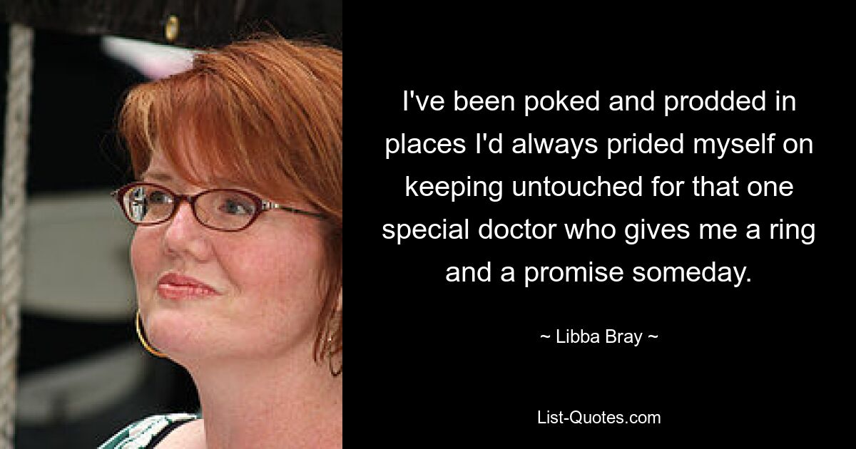 I've been poked and prodded in places I'd always prided myself on keeping untouched for that one special doctor who gives me a ring and a promise someday. — © Libba Bray