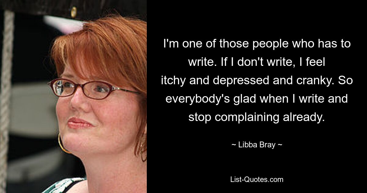 Ich gehöre zu den Leuten, die schreiben müssen. Wenn ich nicht schreibe, fühle ich mich juckend, deprimiert und schlecht gelaunt. Deshalb sind alle froh, wenn ich schreibe und schon aufhöre, mich zu beschweren. — © Libba Bray 