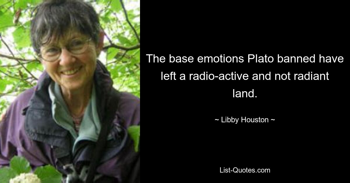 The base emotions Plato banned have left a radio-active and not radiant land. — © Libby Houston