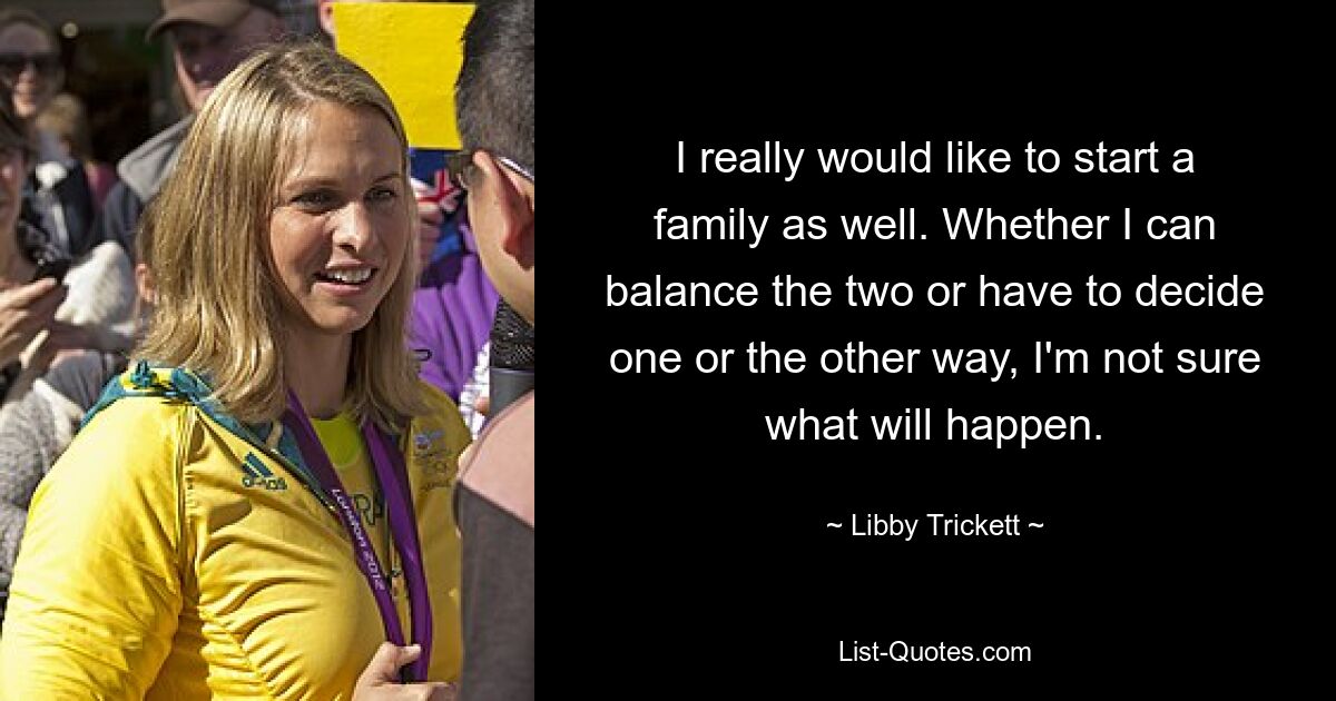 I really would like to start a family as well. Whether I can balance the two or have to decide one or the other way, I'm not sure what will happen. — © Libby Trickett