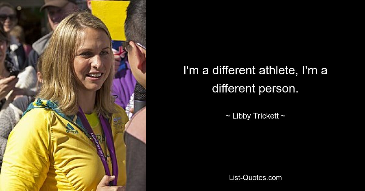 I'm a different athlete, I'm a different person. — © Libby Trickett