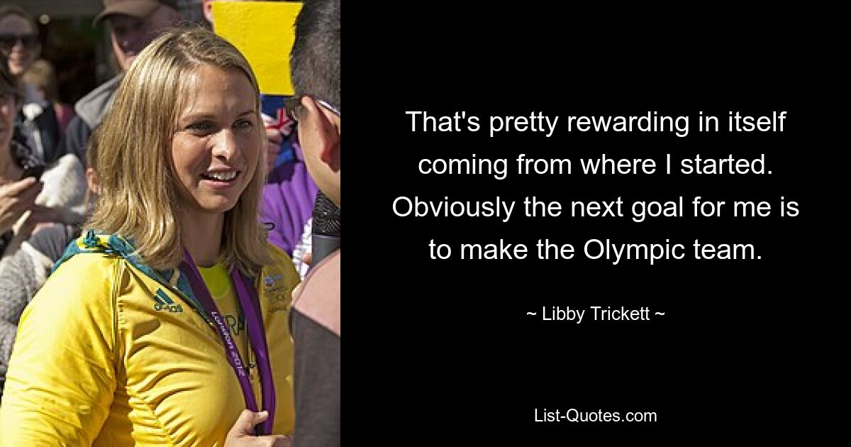 That's pretty rewarding in itself coming from where I started. Obviously the next goal for me is to make the Olympic team. — © Libby Trickett