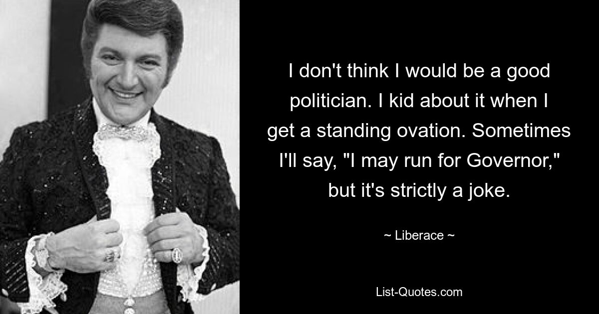 I don't think I would be a good politician. I kid about it when I get a standing ovation. Sometimes I'll say, "I may run for Governor," but it's strictly a joke. — © Liberace