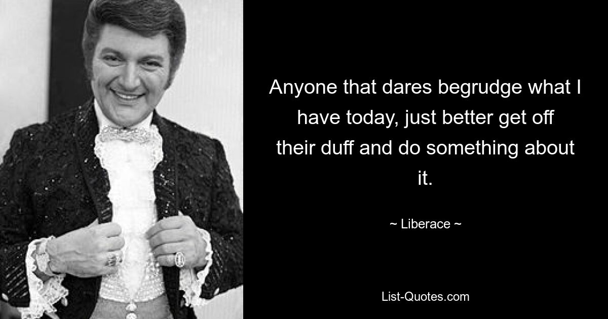 Anyone that dares begrudge what I have today, just better get off their duff and do something about it. — © Liberace