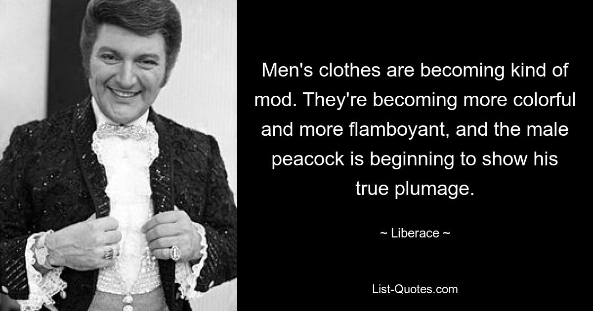 Men's clothes are becoming kind of mod. They're becoming more colorful and more flamboyant, and the male peacock is beginning to show his true plumage. — © Liberace