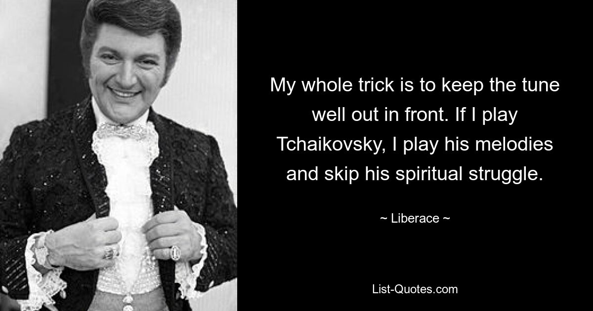 My whole trick is to keep the tune well out in front. If I play Tchaikovsky, I play his melodies and skip his spiritual struggle. — © Liberace