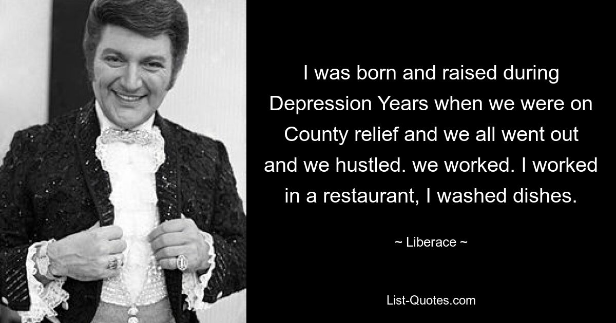 I was born and raised during Depression Years when we were on County relief and we all went out and we hustled. we worked. I worked in a restaurant, I washed dishes. — © Liberace