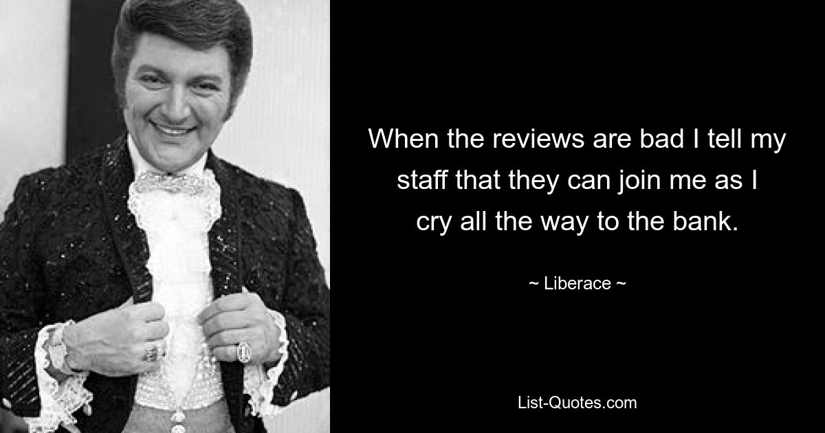 When the reviews are bad I tell my staff that they can join me as I cry all the way to the bank. — © Liberace