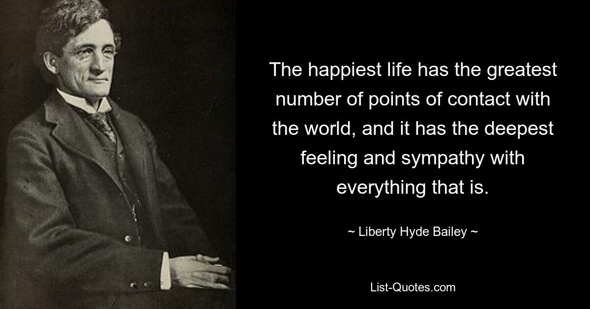 The happiest life has the greatest number of points of contact with the world, and it has the deepest feeling and sympathy with everything that is. — © Liberty Hyde Bailey