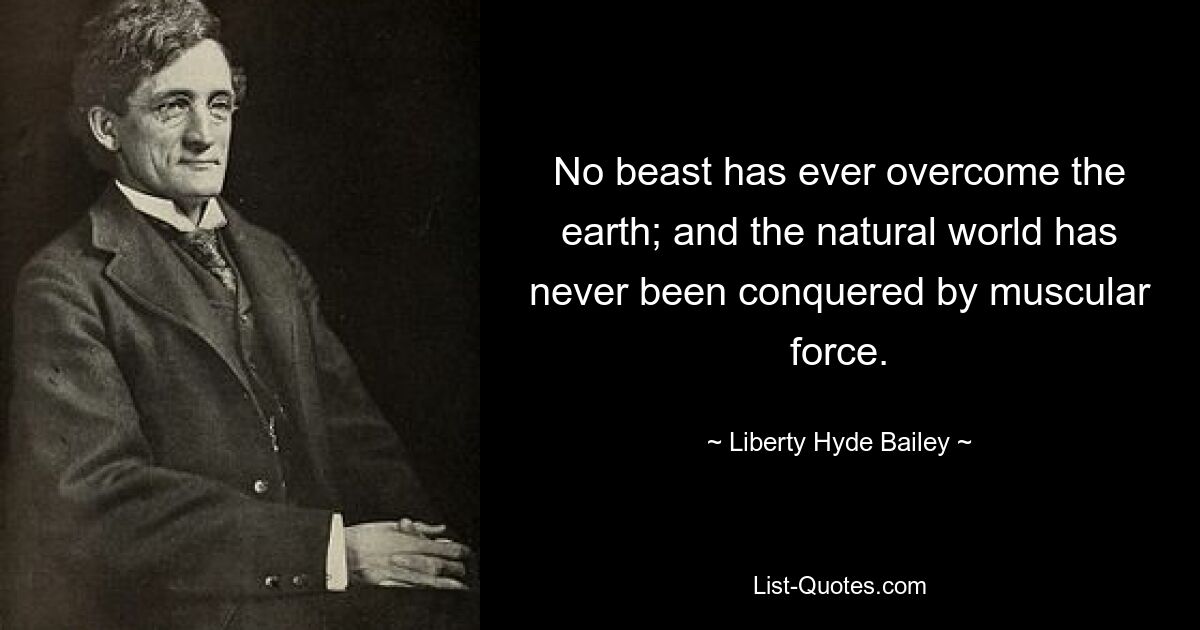 No beast has ever overcome the earth; and the natural world has never been conquered by muscular force. — © Liberty Hyde Bailey