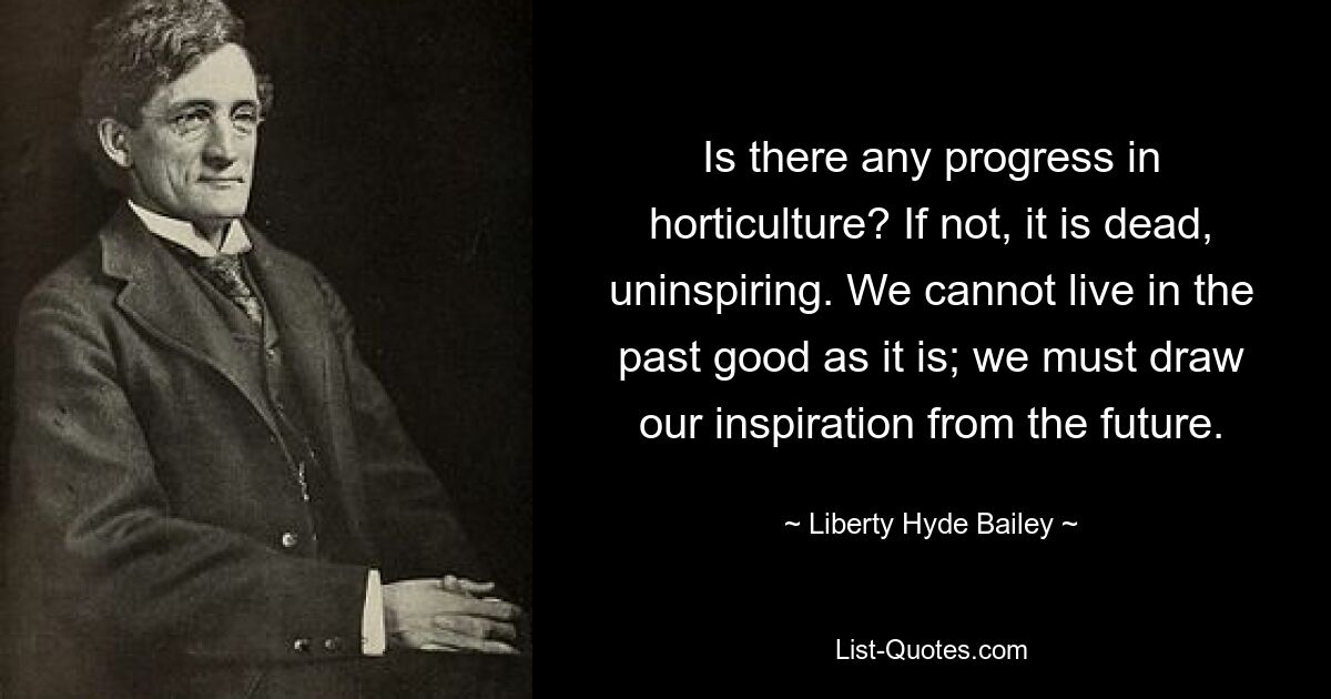 Есть ли прогресс в садоводстве? Если нет, то это мертво, скучно. Мы не можем жить хорошим прошлым, как оно есть; мы должны черпать вдохновение из будущего. — © Либерти Хайд Бейли 