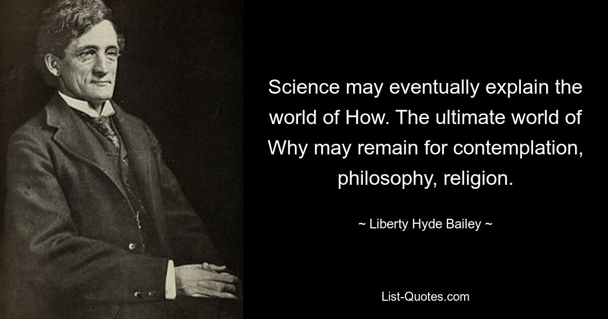 Science may eventually explain the world of How. The ultimate world of Why may remain for contemplation, philosophy, religion. — © Liberty Hyde Bailey