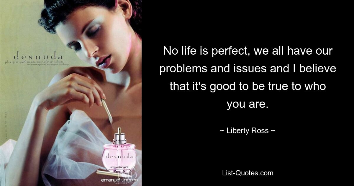 No life is perfect, we all have our problems and issues and I believe that it's good to be true to who you are. — © Liberty Ross