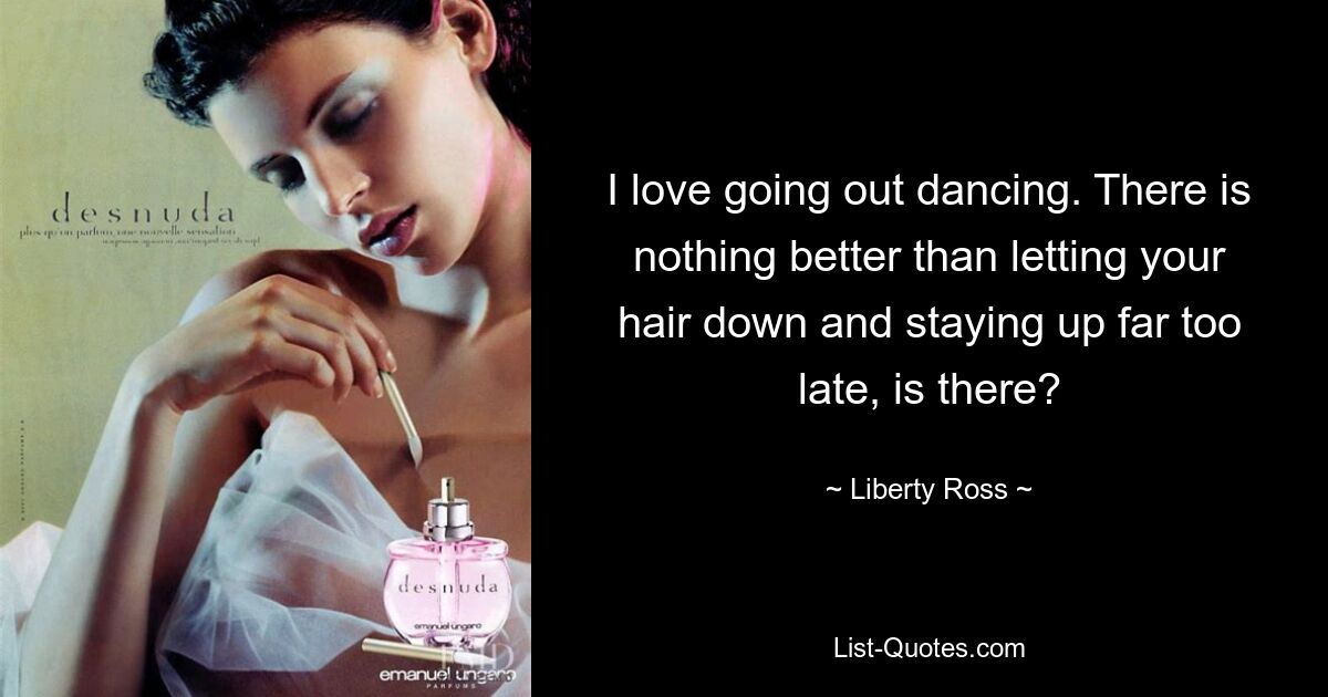 I love going out dancing. There is nothing better than letting your hair down and staying up far too late, is there? — © Liberty Ross