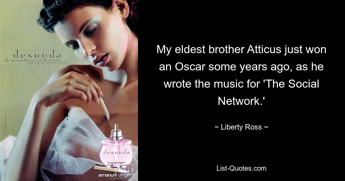 My eldest brother Atticus just won an Oscar some years ago, as he wrote the music for 'The Social Network.' — © Liberty Ross