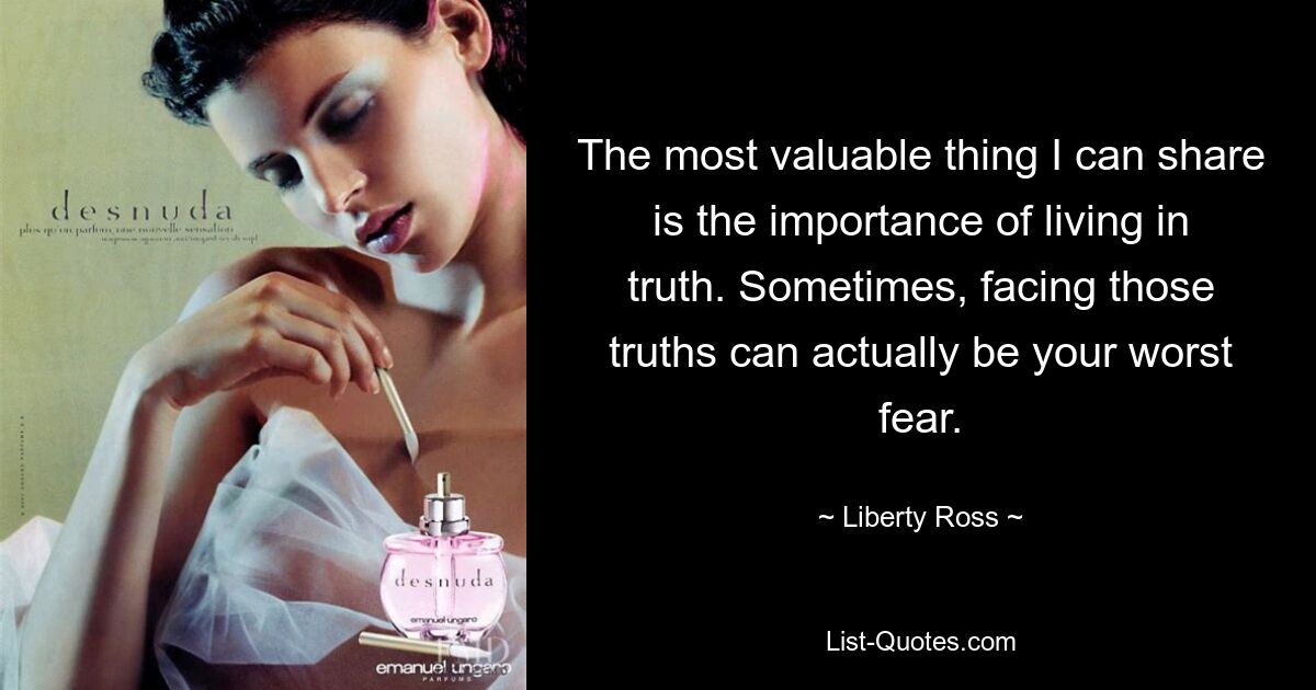 The most valuable thing I can share is the importance of living in truth. Sometimes, facing those truths can actually be your worst fear. — © Liberty Ross