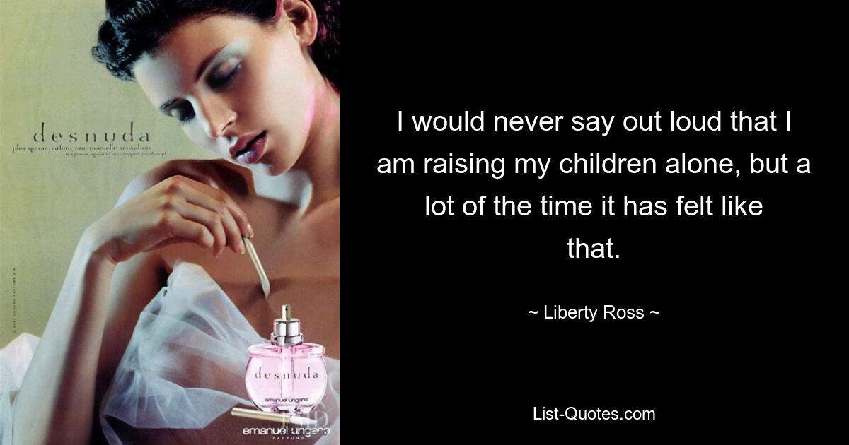 I would never say out loud that I am raising my children alone, but a lot of the time it has felt like that. — © Liberty Ross