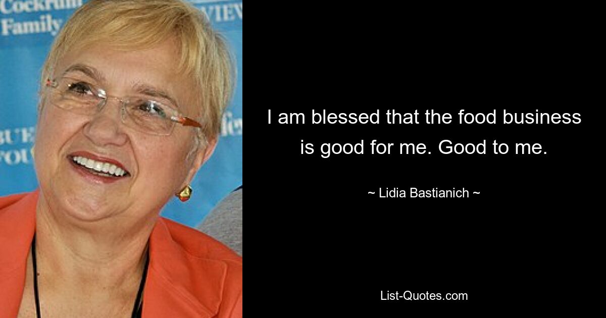 I am blessed that the food business is good for me. Good to me. — © Lidia Bastianich