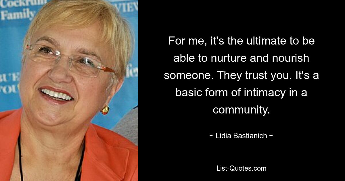 For me, it's the ultimate to be able to nurture and nourish someone. They trust you. It's a basic form of intimacy in a community. — © Lidia Bastianich