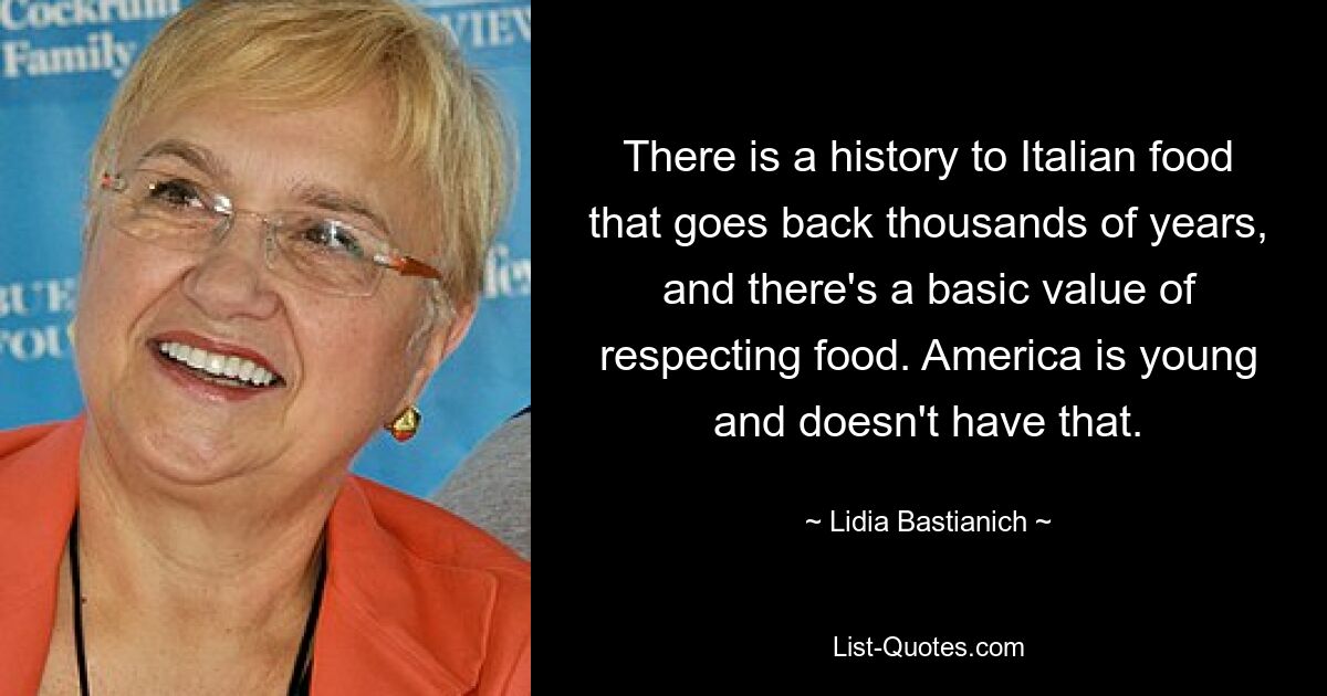 There is a history to Italian food that goes back thousands of years, and there's a basic value of respecting food. America is young and doesn't have that. — © Lidia Bastianich